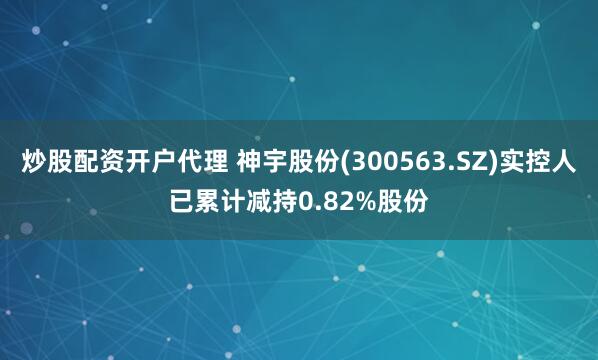 炒股配资开户代理 神宇股份(300563.SZ)实控人已累计减持0.82%股份