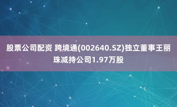 股票公司配资 跨境通(002640.SZ)独立董事王丽珠减持公司1.97万股