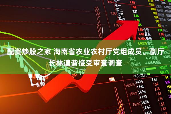 配资炒股之家 海南省农业农村厅党组成员、副厅长林谟谐接受审查调查