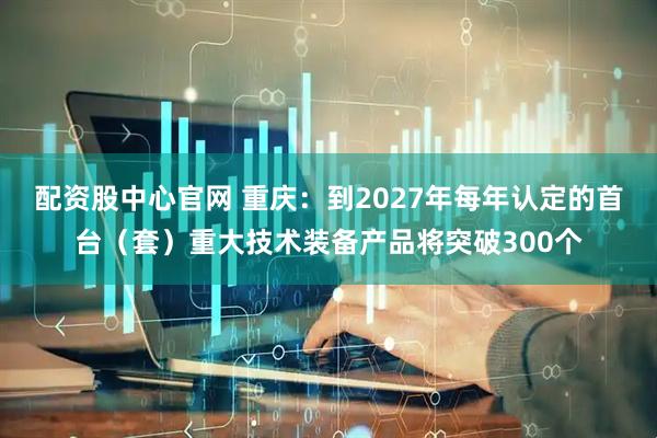 配资股中心官网 重庆：到2027年每年认定的首台（套）重大技术装备产品将突破300个