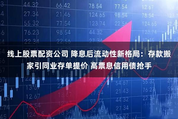 线上股票配资公司 降息后流动性新格局：存款搬家引同业存单提价 高票息信用债抢手