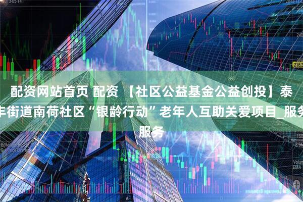 配资网站首页 配资 【社区公益基金公益创投】泰丰街道南荷社区“银龄行动”老年人互助关爱项目_服务