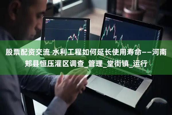 股票配资交流 水利工程如何延长使用寿命——河南郏县恒压灌区调查_管理_堂街镇_运行