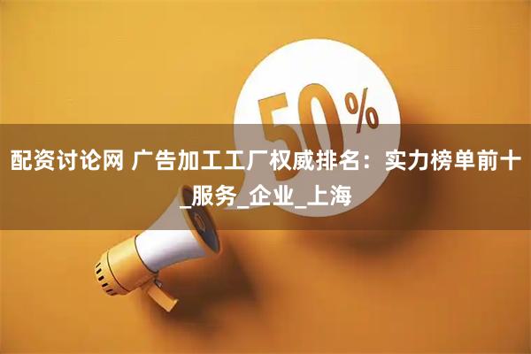 配资讨论网 广告加工工厂权威排名：实力榜单前十_服务_企业_上海