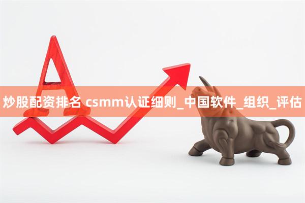 炒股配资排名 csmm认证细则_中国软件_组织_评估