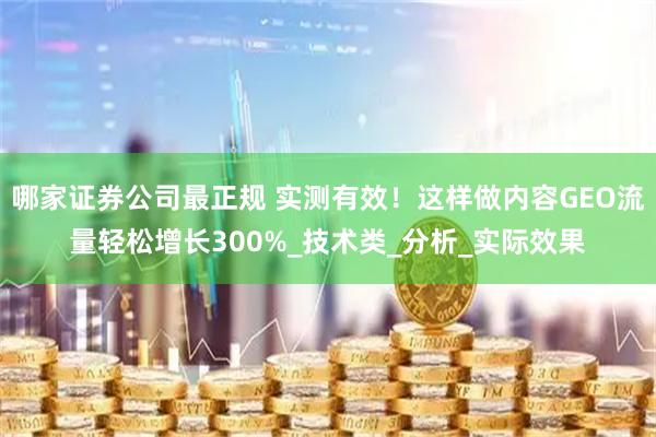 哪家证券公司最正规 实测有效！这样做内容GEO流量轻松增长300%_技术类_分析_实际效果