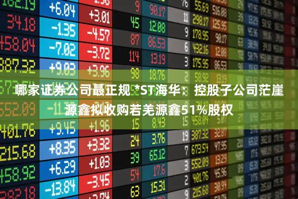 哪家证券公司最正规 *ST海华：控股子公司茫崖源鑫拟收购若羌源鑫51%股权