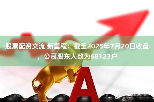 股票配资交流 新里程：截至2025年7月20日收盘，公司股东人数为68123户
