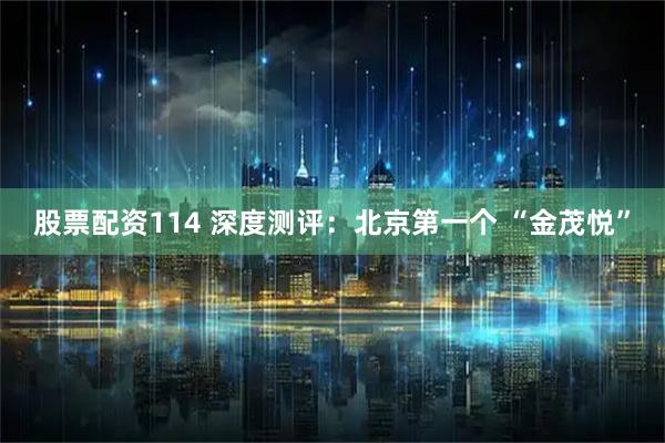 股票配资114 深度测评：北京第一个 “金茂悦”