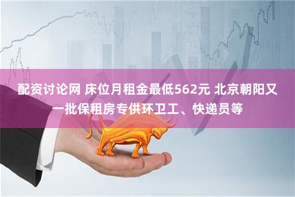 配资讨论网 床位月租金最低562元 北京朝阳又一批保租房专供环卫工、快递员等