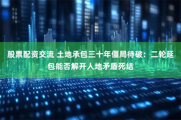 股票配资交流 土地承包三十年僵局待破：二轮延包能否解开人地矛盾死结