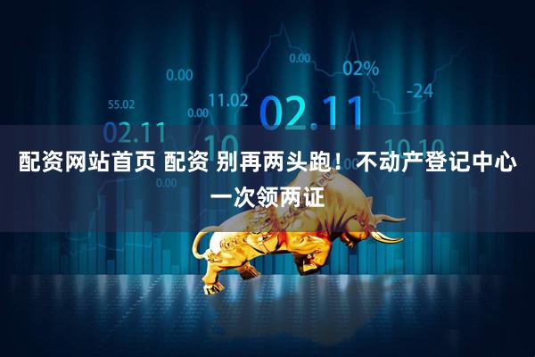 配资网站首页 配资 别再两头跑！不动产登记中心一次领两证