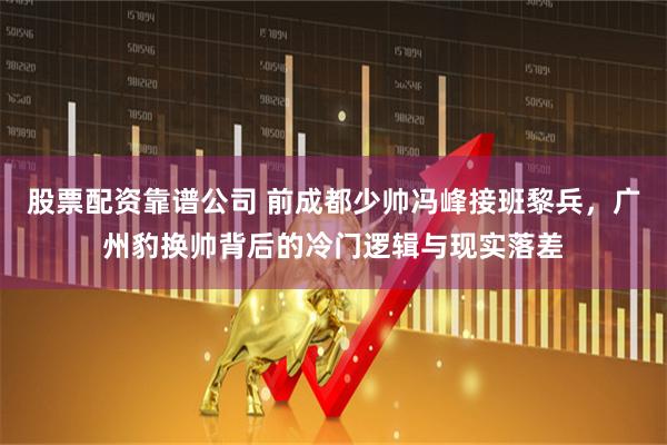 股票配资靠谱公司 前成都少帅冯峰接班黎兵，广州豹换帅背后的冷门逻辑与现实落差