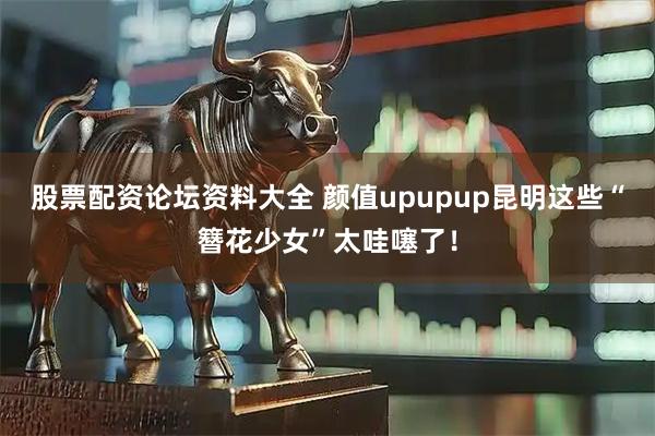 股票配资论坛资料大全 颜值upupup昆明这些“簪花少女”太哇噻了！