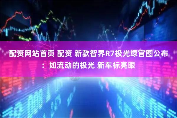 配资网站首页 配资 新款智界R7极光绿官图公布：如流动的极光 新车标亮眼