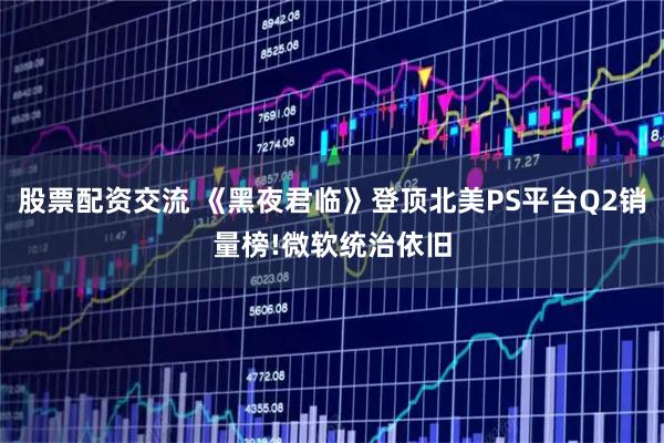 股票配资交流 《黑夜君临》登顶北美PS平台Q2销量榜!微软统治依旧