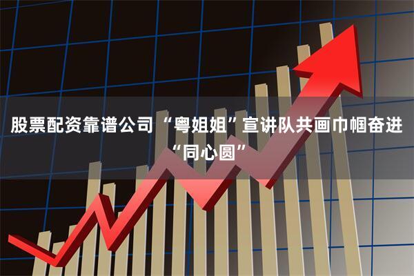股票配资靠谱公司 “粤姐姐”宣讲队共画巾帼奋进“同心圆”
