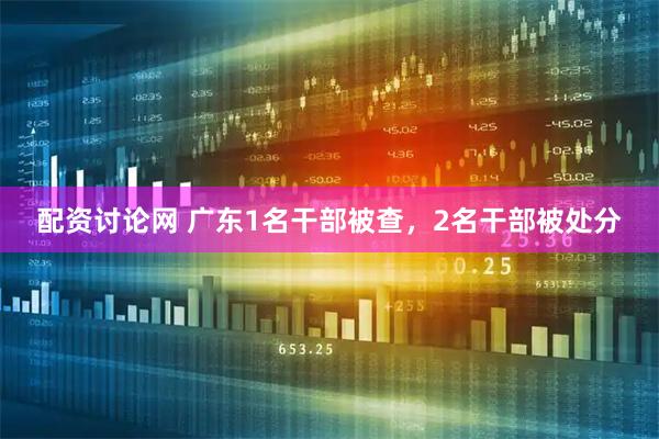 配资讨论网 广东1名干部被查，2名干部被处分