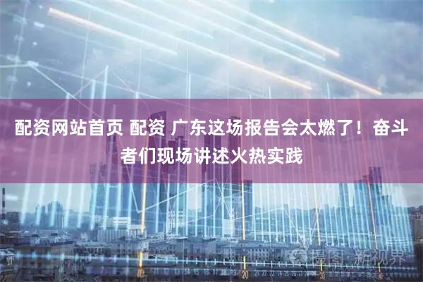 配资网站首页 配资 广东这场报告会太燃了！奋斗者们现场讲述火热实践