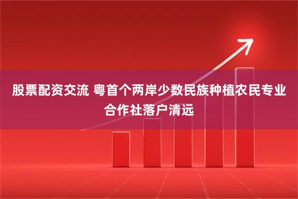 股票配资交流 粤首个两岸少数民族种植农民专业合作社落户清远