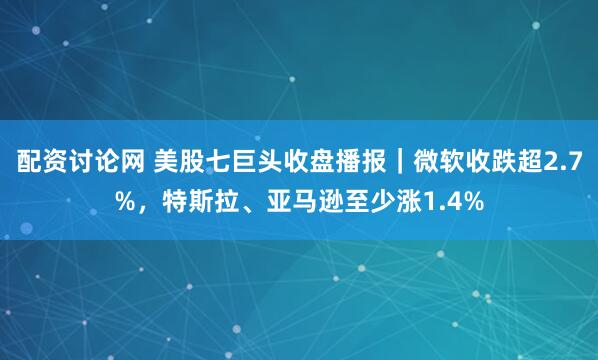 配资讨论网 美股七巨头收盘播报|微软收跌超2.7%,特斯拉、亚马逊至少涨1.4%