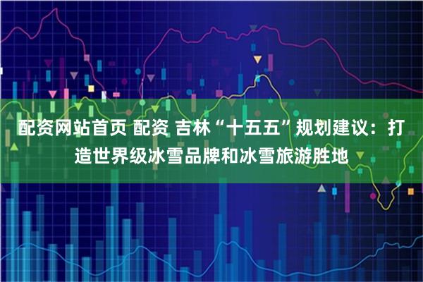 配资网站首页 配资 吉林“十五五”规划建议:打造世界级冰雪品牌和冰雪旅游胜地