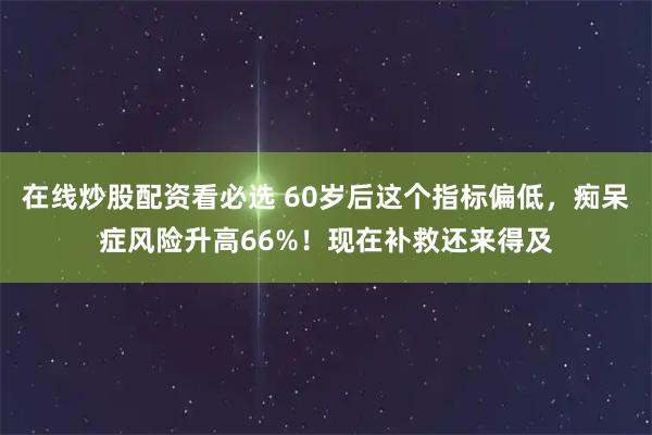 在线炒股配资看必选 60岁后这个指标偏低，痴呆症风险升高66%！现在补救还来得及