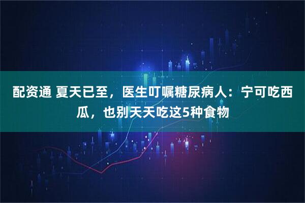 配资通 夏天已至，医生叮嘱糖尿病人：宁可吃西瓜，也别天天吃这5种食物
