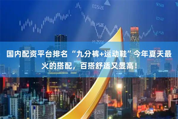 国内配资平台排名 “九分裤+运动鞋”今年夏天最火的搭配，百搭舒适又显高！