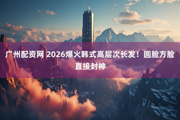 广州配资网 2026爆火韩式高层次长发!圆脸方脸直接封神