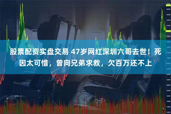股票配资实盘交易 47岁网红深圳六哥去世！死因太可惜，曾向兄弟求救，欠百万还不上